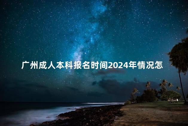 广州成人本科报名时间2024年情况怎么样